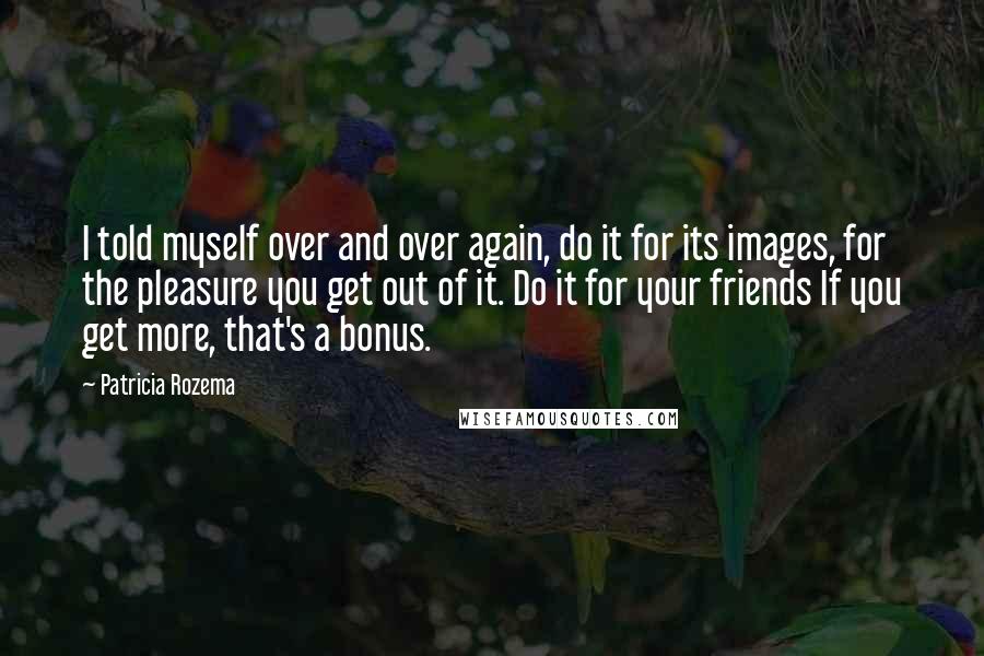 Patricia Rozema Quotes: I told myself over and over again, do it for its images, for the pleasure you get out of it. Do it for your friends If you get more, that's a bonus.