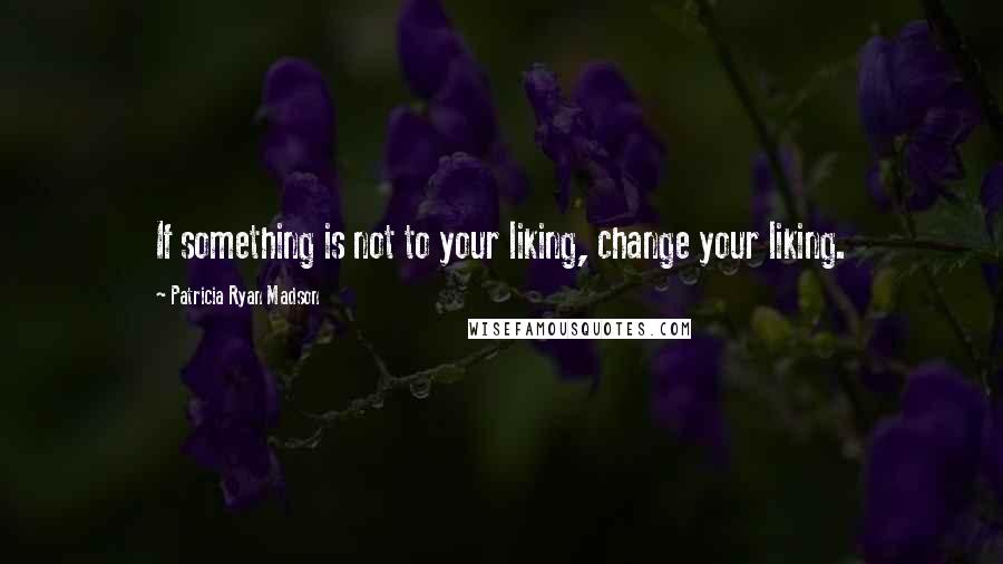 Patricia Ryan Madson Quotes: If something is not to your liking, change your liking.