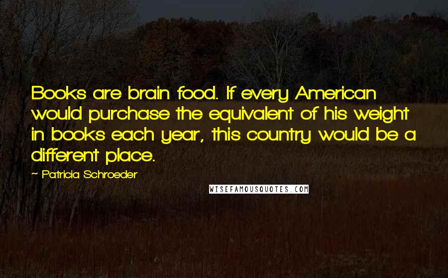 Patricia Schroeder Quotes: Books are brain food. If every American would purchase the equivalent of his weight in books each year, this country would be a different place.