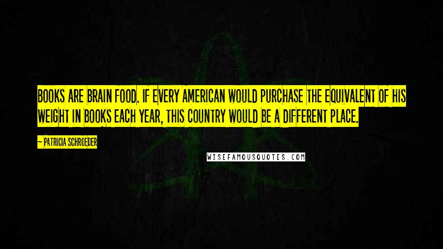 Patricia Schroeder Quotes: Books are brain food. If every American would purchase the equivalent of his weight in books each year, this country would be a different place.