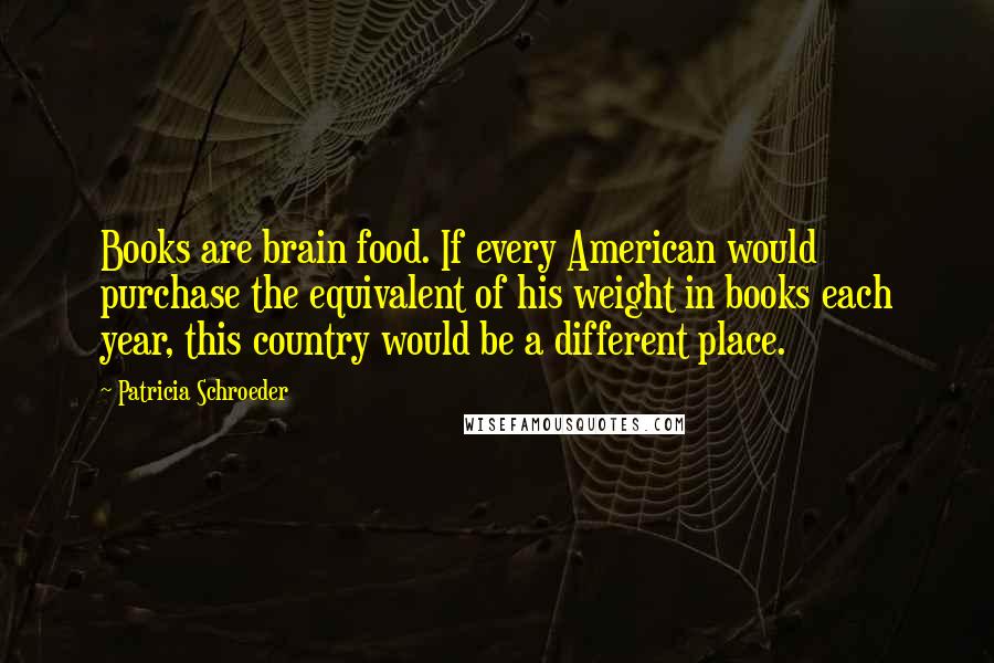 Patricia Schroeder Quotes: Books are brain food. If every American would purchase the equivalent of his weight in books each year, this country would be a different place.