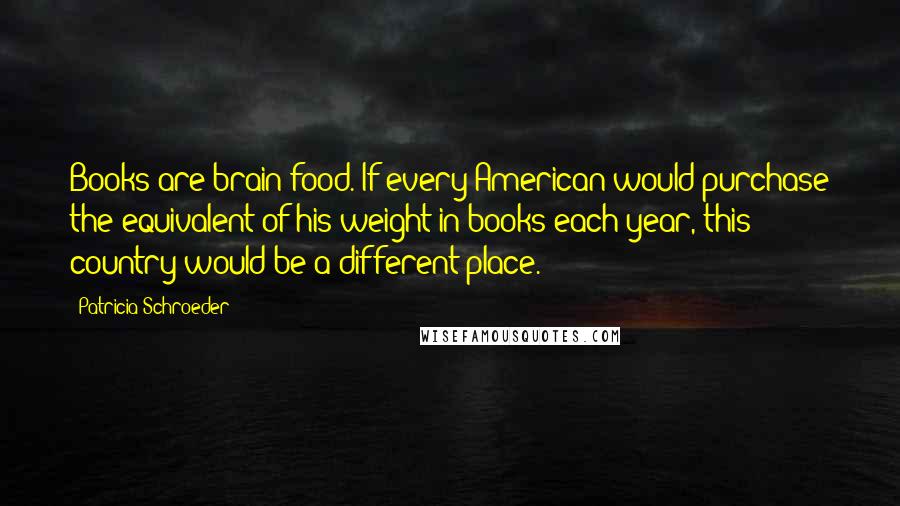 Patricia Schroeder Quotes: Books are brain food. If every American would purchase the equivalent of his weight in books each year, this country would be a different place.