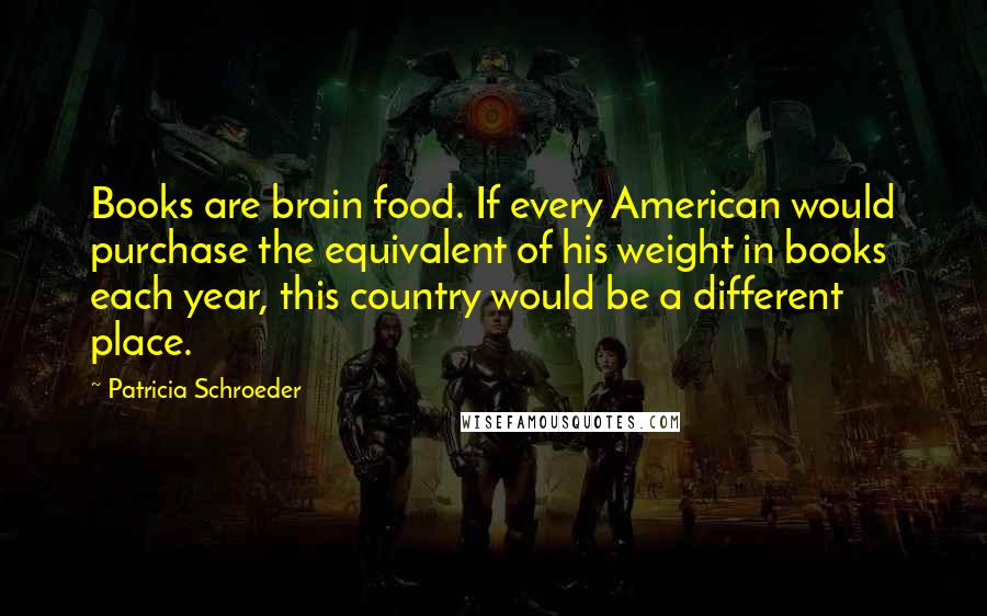 Patricia Schroeder Quotes: Books are brain food. If every American would purchase the equivalent of his weight in books each year, this country would be a different place.