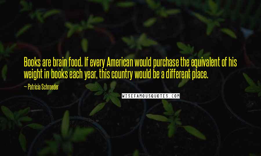 Patricia Schroeder Quotes: Books are brain food. If every American would purchase the equivalent of his weight in books each year, this country would be a different place.