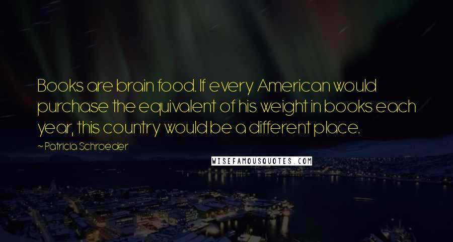 Patricia Schroeder Quotes: Books are brain food. If every American would purchase the equivalent of his weight in books each year, this country would be a different place.