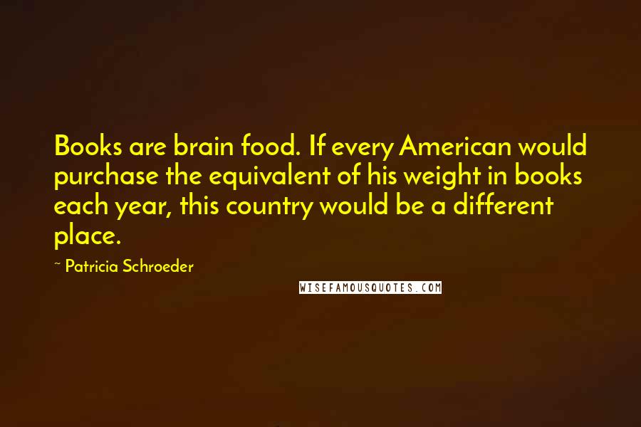 Patricia Schroeder Quotes: Books are brain food. If every American would purchase the equivalent of his weight in books each year, this country would be a different place.