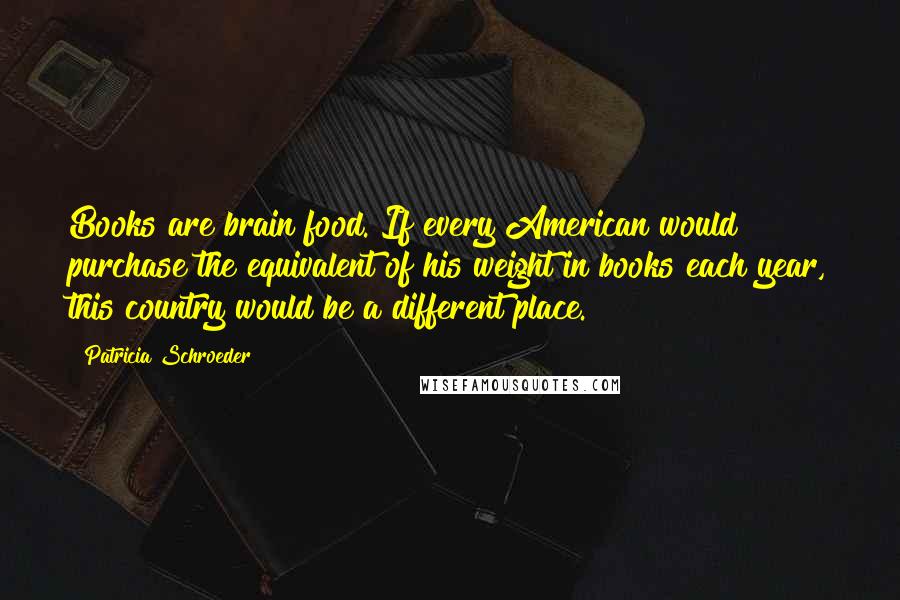 Patricia Schroeder Quotes: Books are brain food. If every American would purchase the equivalent of his weight in books each year, this country would be a different place.