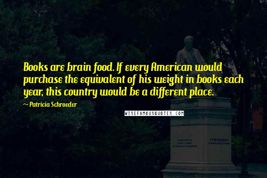 Patricia Schroeder Quotes: Books are brain food. If every American would purchase the equivalent of his weight in books each year, this country would be a different place.