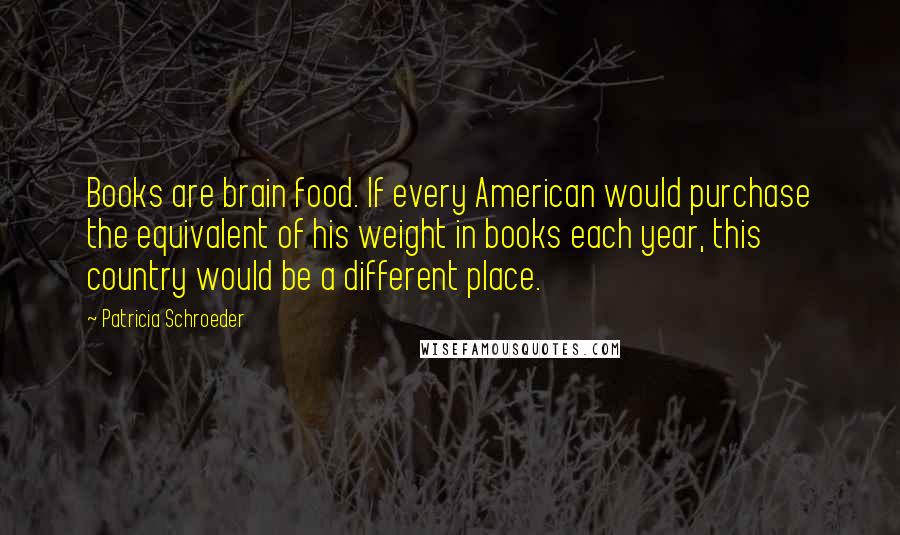 Patricia Schroeder Quotes: Books are brain food. If every American would purchase the equivalent of his weight in books each year, this country would be a different place.