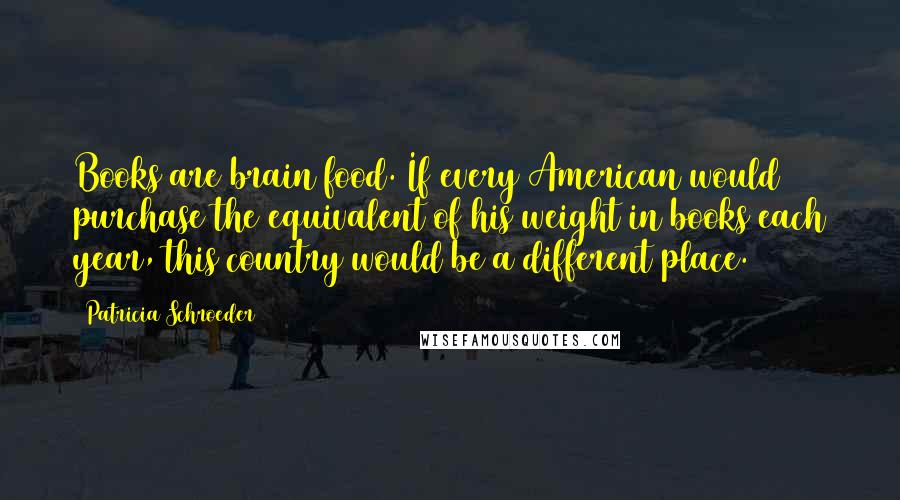 Patricia Schroeder Quotes: Books are brain food. If every American would purchase the equivalent of his weight in books each year, this country would be a different place.