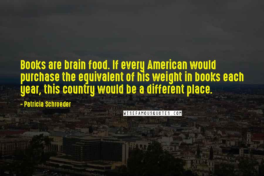 Patricia Schroeder Quotes: Books are brain food. If every American would purchase the equivalent of his weight in books each year, this country would be a different place.