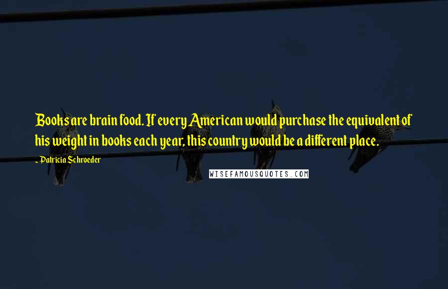 Patricia Schroeder Quotes: Books are brain food. If every American would purchase the equivalent of his weight in books each year, this country would be a different place.