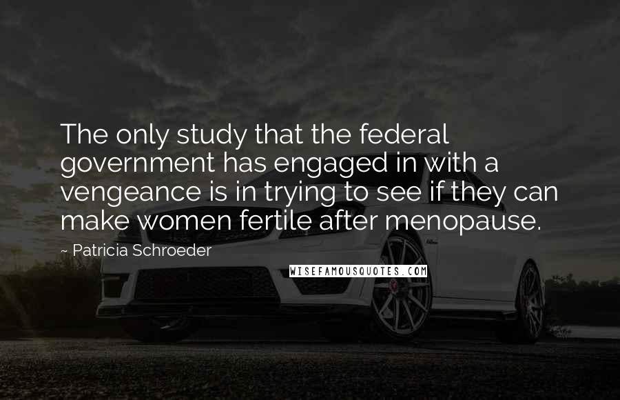 Patricia Schroeder Quotes: The only study that the federal government has engaged in with a vengeance is in trying to see if they can make women fertile after menopause.