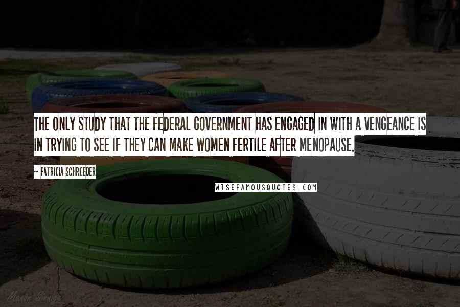 Patricia Schroeder Quotes: The only study that the federal government has engaged in with a vengeance is in trying to see if they can make women fertile after menopause.