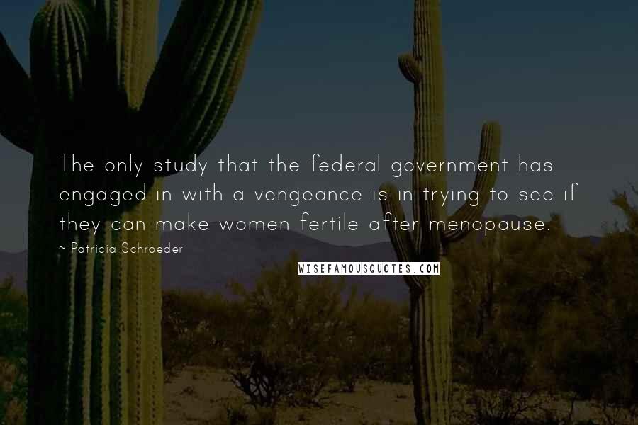 Patricia Schroeder Quotes: The only study that the federal government has engaged in with a vengeance is in trying to see if they can make women fertile after menopause.