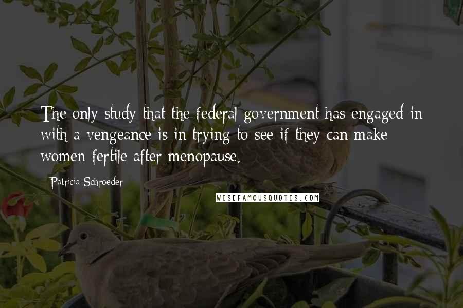 Patricia Schroeder Quotes: The only study that the federal government has engaged in with a vengeance is in trying to see if they can make women fertile after menopause.