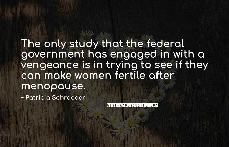 Patricia Schroeder Quotes: The only study that the federal government has engaged in with a vengeance is in trying to see if they can make women fertile after menopause.