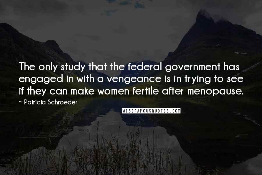 Patricia Schroeder Quotes: The only study that the federal government has engaged in with a vengeance is in trying to see if they can make women fertile after menopause.