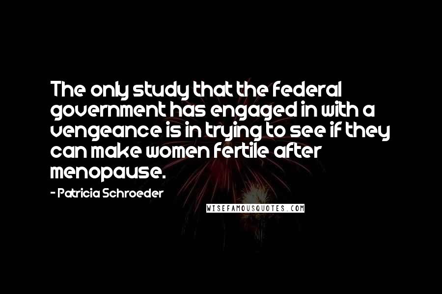 Patricia Schroeder Quotes: The only study that the federal government has engaged in with a vengeance is in trying to see if they can make women fertile after menopause.