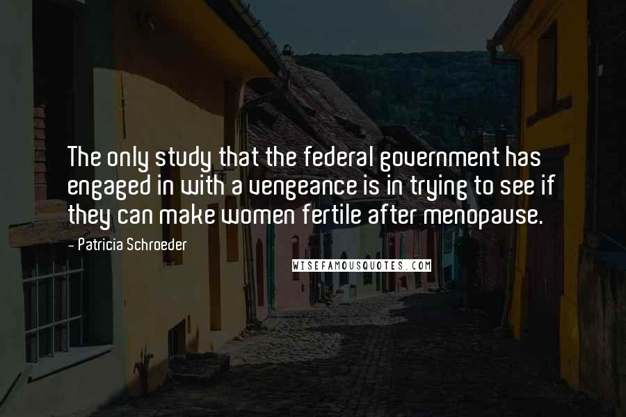 Patricia Schroeder Quotes: The only study that the federal government has engaged in with a vengeance is in trying to see if they can make women fertile after menopause.