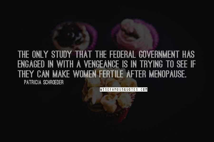 Patricia Schroeder Quotes: The only study that the federal government has engaged in with a vengeance is in trying to see if they can make women fertile after menopause.