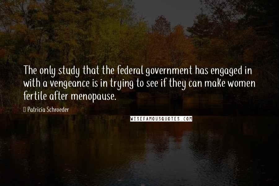 Patricia Schroeder Quotes: The only study that the federal government has engaged in with a vengeance is in trying to see if they can make women fertile after menopause.