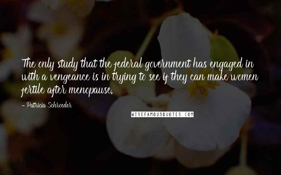 Patricia Schroeder Quotes: The only study that the federal government has engaged in with a vengeance is in trying to see if they can make women fertile after menopause.