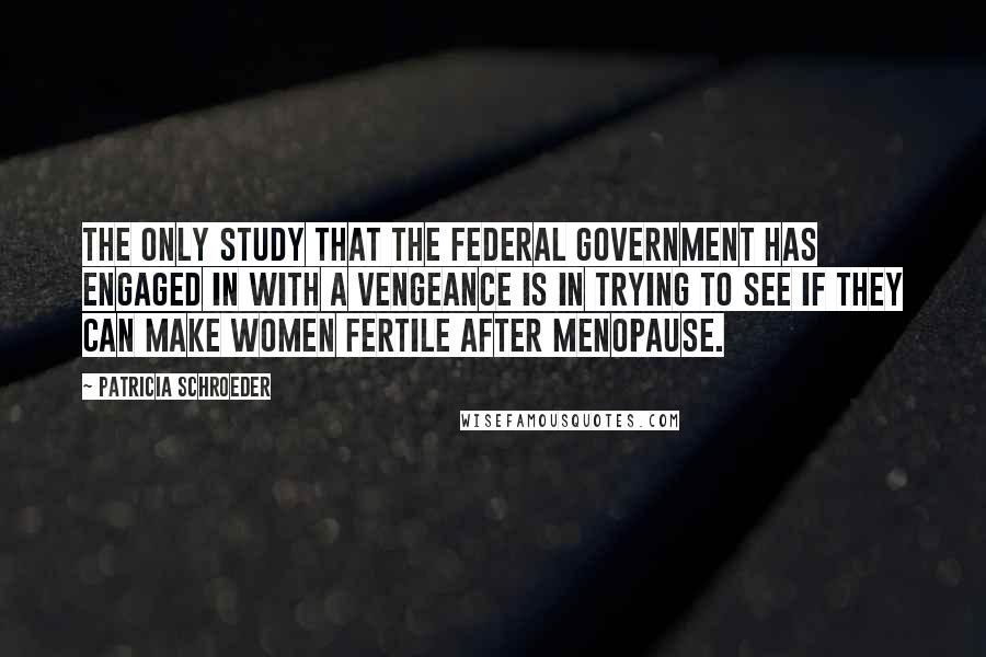 Patricia Schroeder Quotes: The only study that the federal government has engaged in with a vengeance is in trying to see if they can make women fertile after menopause.