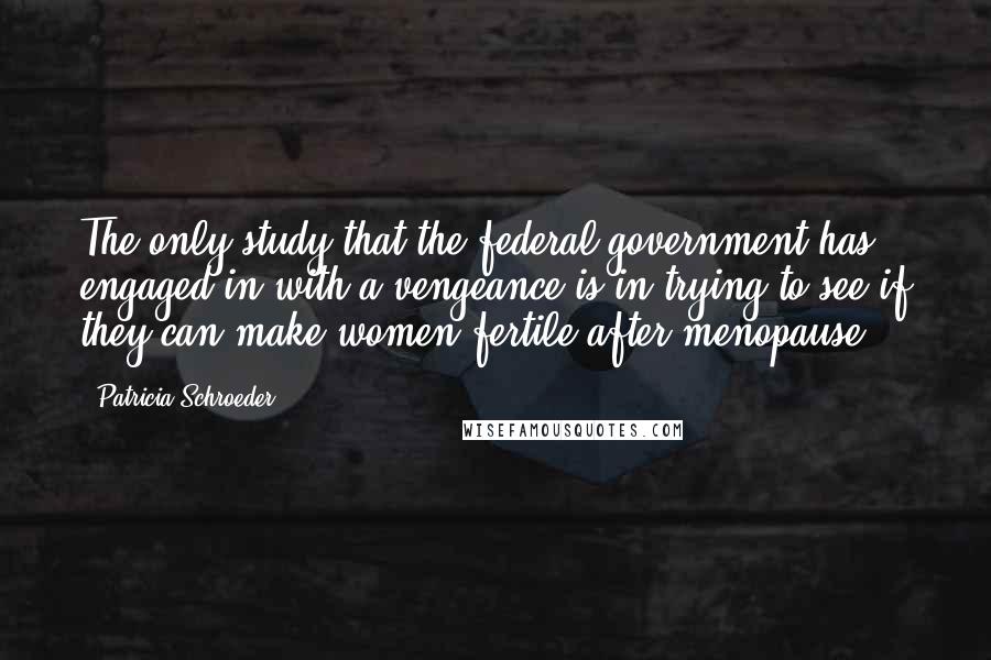 Patricia Schroeder Quotes: The only study that the federal government has engaged in with a vengeance is in trying to see if they can make women fertile after menopause.