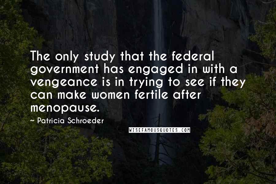 Patricia Schroeder Quotes: The only study that the federal government has engaged in with a vengeance is in trying to see if they can make women fertile after menopause.