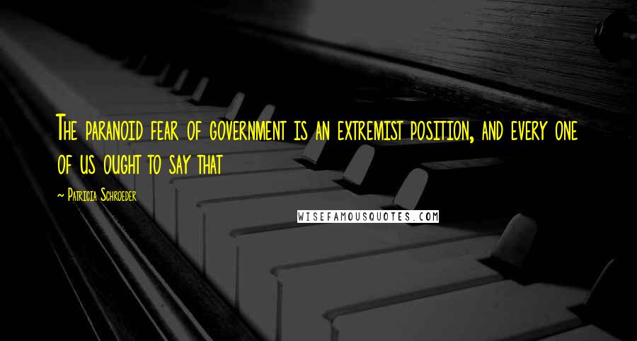 Patricia Schroeder Quotes: The paranoid fear of government is an extremist position, and every one of us ought to say that