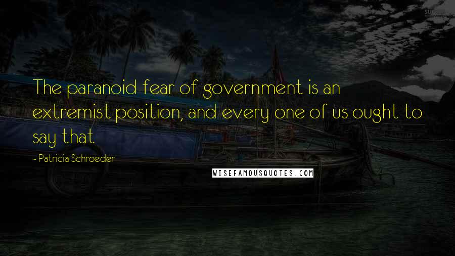 Patricia Schroeder Quotes: The paranoid fear of government is an extremist position, and every one of us ought to say that