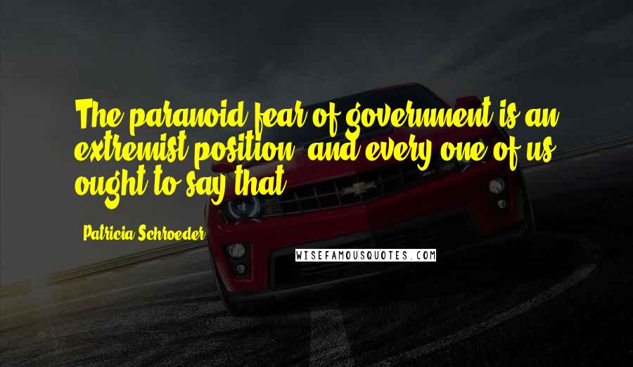 Patricia Schroeder Quotes: The paranoid fear of government is an extremist position, and every one of us ought to say that