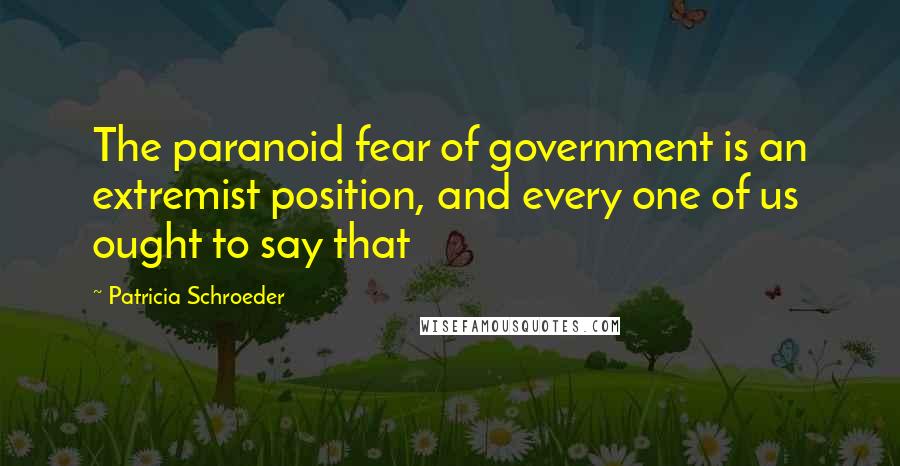 Patricia Schroeder Quotes: The paranoid fear of government is an extremist position, and every one of us ought to say that