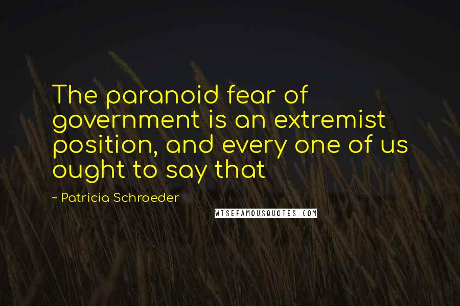 Patricia Schroeder Quotes: The paranoid fear of government is an extremist position, and every one of us ought to say that