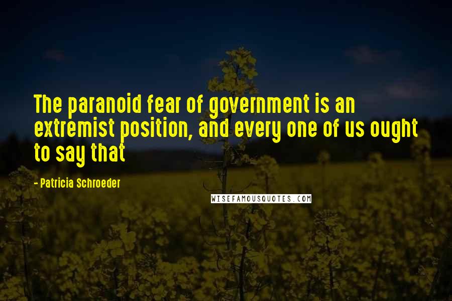 Patricia Schroeder Quotes: The paranoid fear of government is an extremist position, and every one of us ought to say that