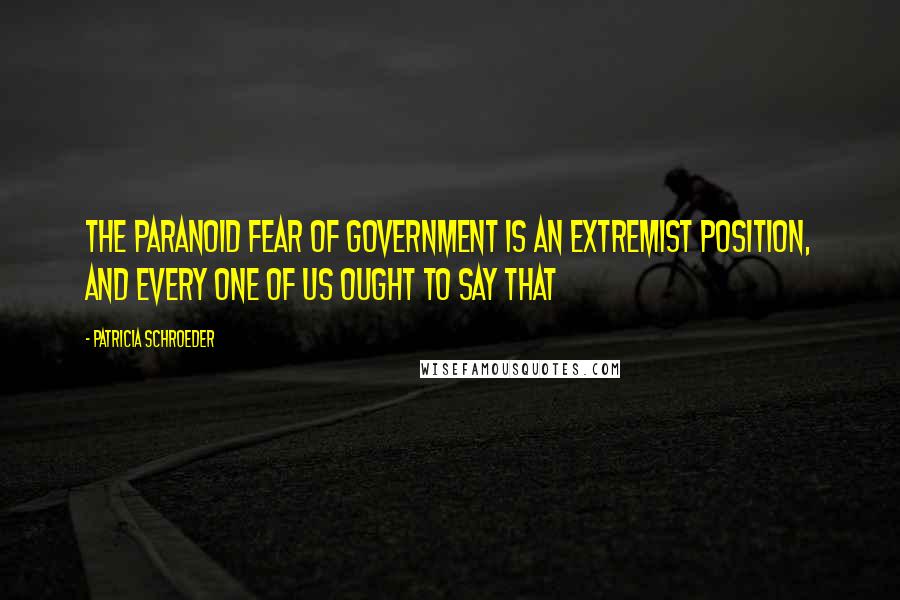 Patricia Schroeder Quotes: The paranoid fear of government is an extremist position, and every one of us ought to say that