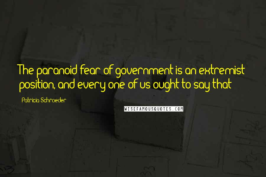 Patricia Schroeder Quotes: The paranoid fear of government is an extremist position, and every one of us ought to say that