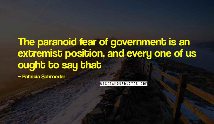 Patricia Schroeder Quotes: The paranoid fear of government is an extremist position, and every one of us ought to say that