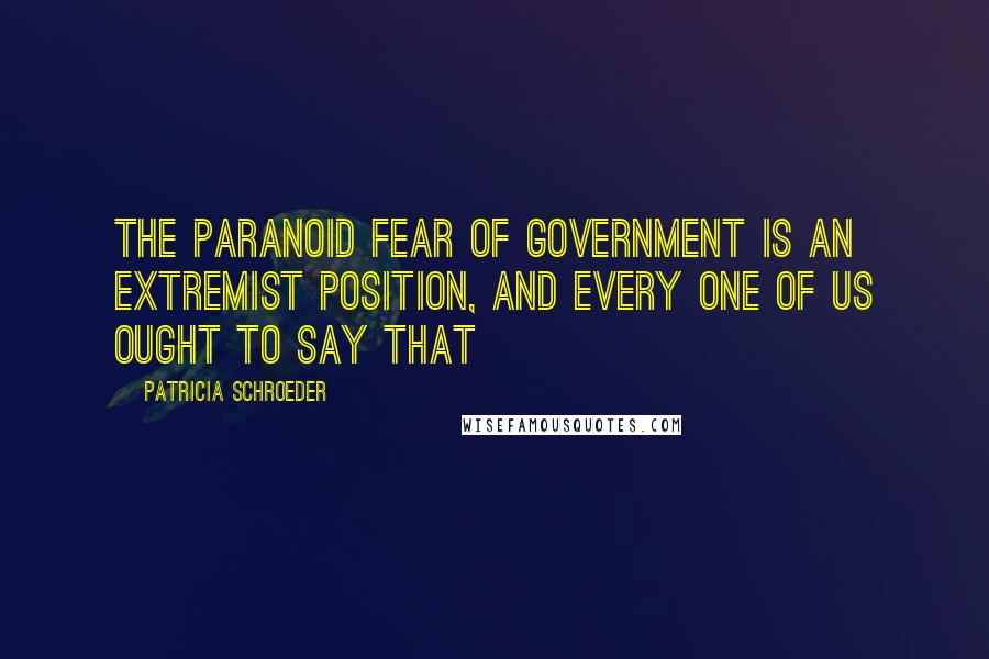 Patricia Schroeder Quotes: The paranoid fear of government is an extremist position, and every one of us ought to say that