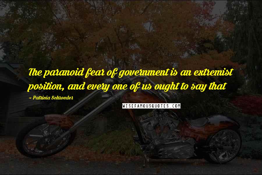 Patricia Schroeder Quotes: The paranoid fear of government is an extremist position, and every one of us ought to say that