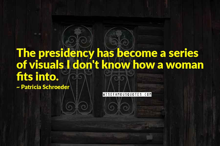 Patricia Schroeder Quotes: The presidency has become a series of visuals I don't know how a woman fits into.