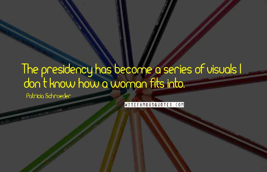 Patricia Schroeder Quotes: The presidency has become a series of visuals I don't know how a woman fits into.