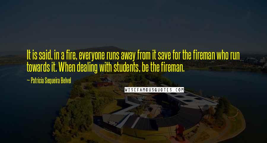 Patricia Sequeira Belvel Quotes: It is said, in a fire, everyone runs away from it save for the fireman who run towards it. When dealing with students, be the fireman.