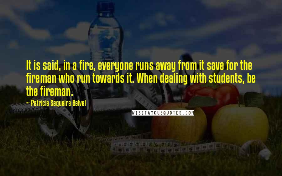 Patricia Sequeira Belvel Quotes: It is said, in a fire, everyone runs away from it save for the fireman who run towards it. When dealing with students, be the fireman.