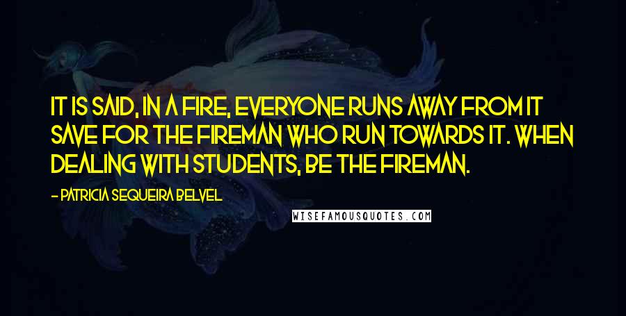 Patricia Sequeira Belvel Quotes: It is said, in a fire, everyone runs away from it save for the fireman who run towards it. When dealing with students, be the fireman.