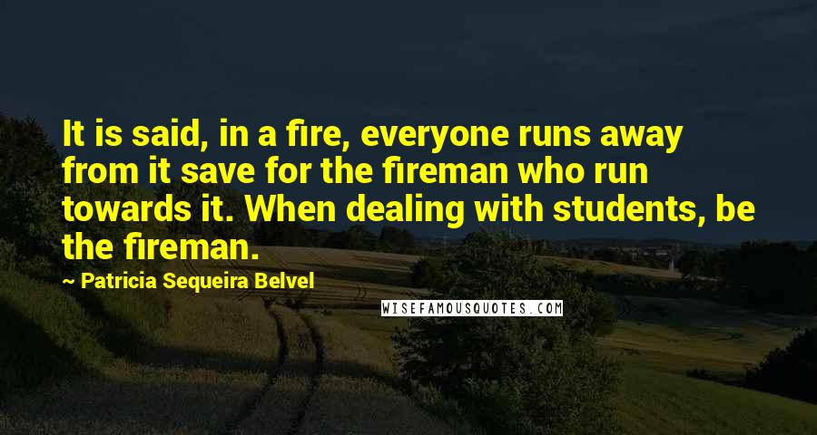 Patricia Sequeira Belvel Quotes: It is said, in a fire, everyone runs away from it save for the fireman who run towards it. When dealing with students, be the fireman.