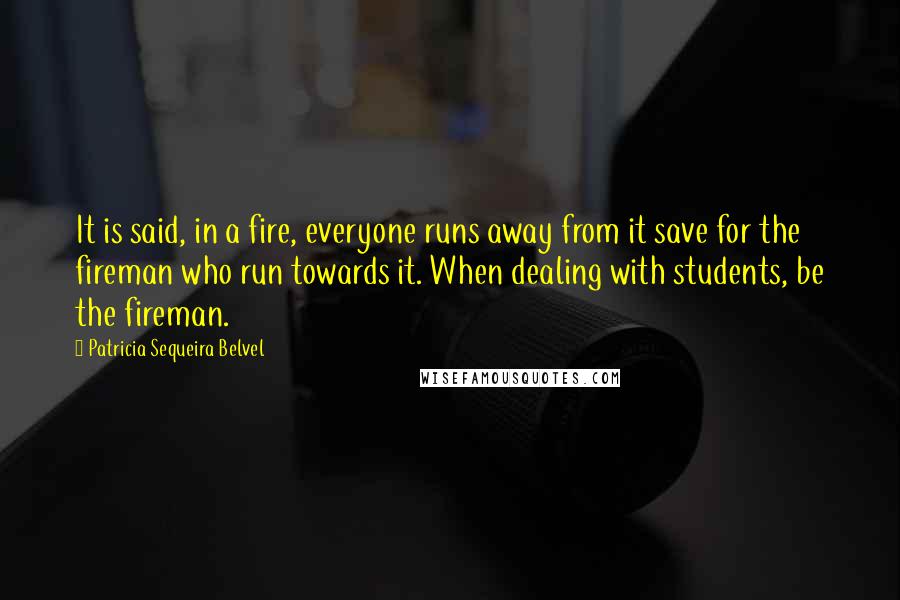 Patricia Sequeira Belvel Quotes: It is said, in a fire, everyone runs away from it save for the fireman who run towards it. When dealing with students, be the fireman.