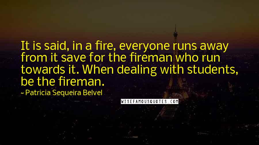 Patricia Sequeira Belvel Quotes: It is said, in a fire, everyone runs away from it save for the fireman who run towards it. When dealing with students, be the fireman.