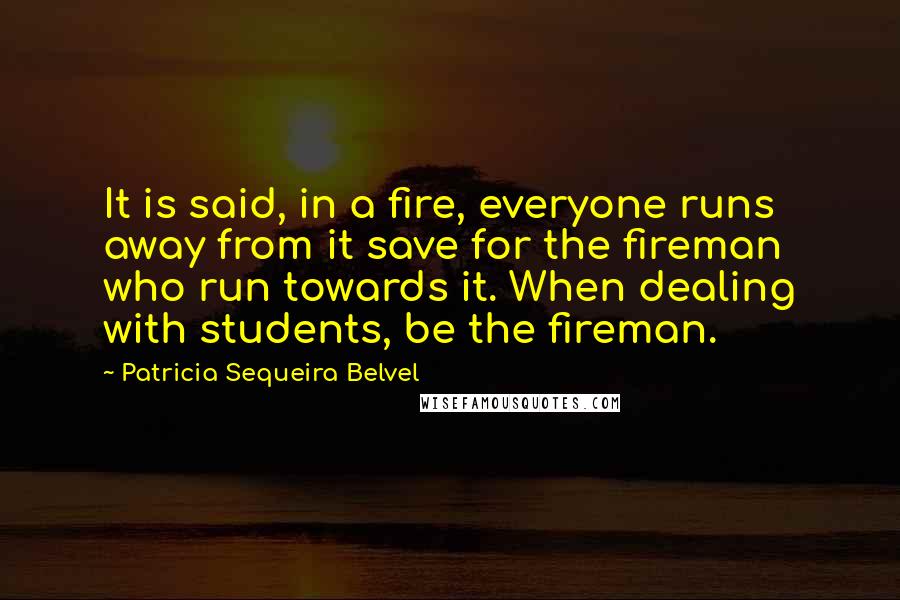 Patricia Sequeira Belvel Quotes: It is said, in a fire, everyone runs away from it save for the fireman who run towards it. When dealing with students, be the fireman.